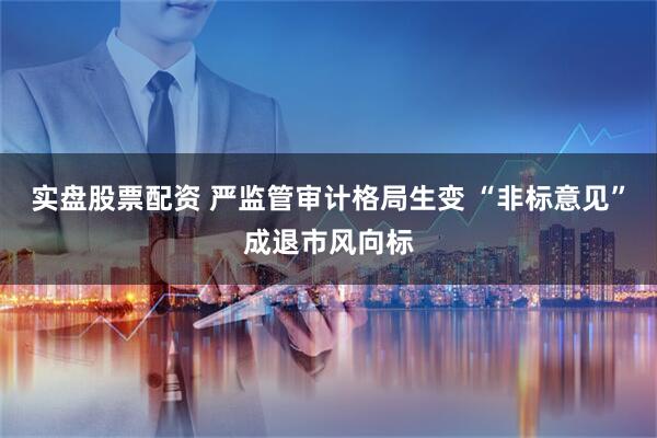 实盘股票配资 严监管审计格局生变 “非标意见”成退市风向标