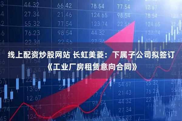 线上配资炒股网站 长虹美菱：下属子公司拟签订《工业厂房租赁意向合同》