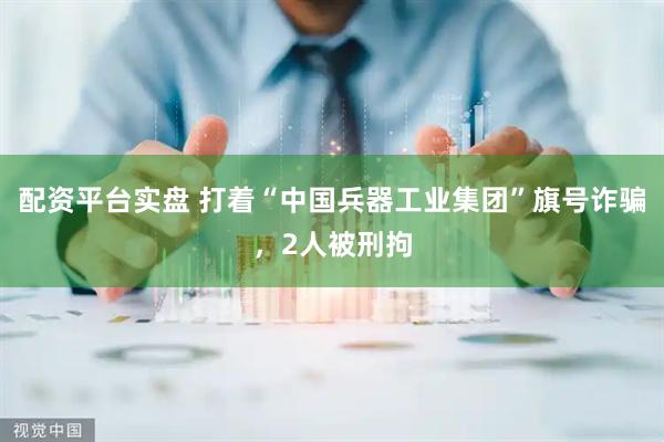 配资平台实盘 打着“中国兵器工业集团”旗号诈骗，2人被刑拘