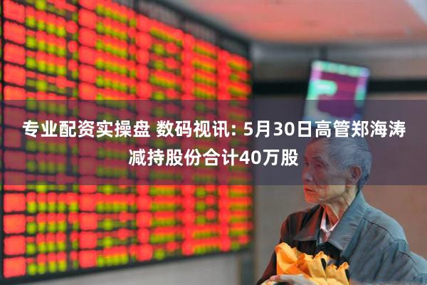 专业配资实操盘 数码视讯: 5月30日高管郑海涛减持股份合计40万股