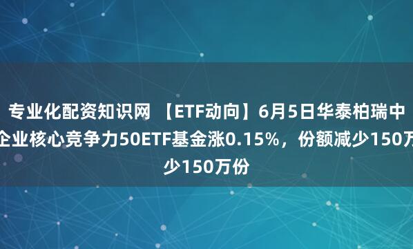 专业化配资知识网 【ETF动向】6月5日华泰柏瑞中证企业核心竞争力50ETF基金涨0.15%，份额减少150万份