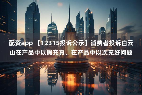 配资app 【12315投诉公示】消费者投诉白云山在产品中以假充真、在产品中以次充好问题