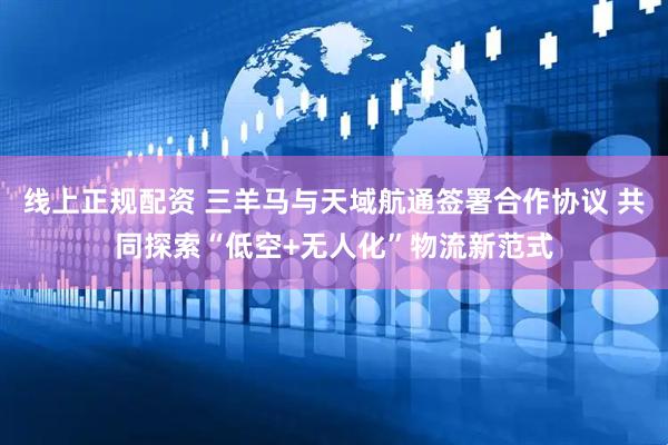 线上正规配资 三羊马与天域航通签署合作协议 共同探索“低空+无人化”物流新范式