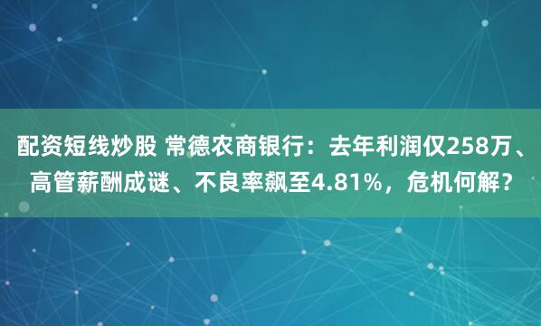 配资短线炒股 常德农商银行：去年利润仅258万、高管薪酬成谜、不良率飙至4.81%，危机何解？