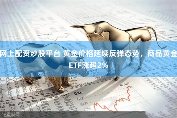 网上配资炒股平台 黄金价格延续反弹态势，商品黄金ETF涨超2%
