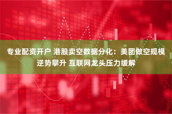 专业配资开户 港股卖空数据分化：美团做空规模逆势攀升 互联网龙头压力缓解