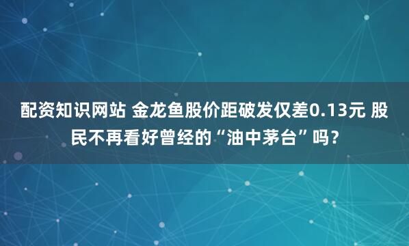 配资知识网站 金龙鱼股价距破发仅差0.13元 股民不再看好曾经的“油中茅台”吗？