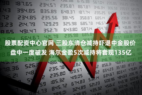 股票配资中心官网 三股东清仓减持吓退中金股价 盘中一度破发 海尔金盈5次减持将套现135亿