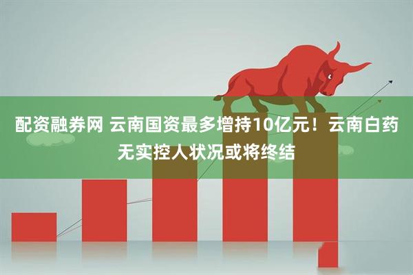 配资融券网 云南国资最多增持10亿元！云南白药无实控人状况或将终结