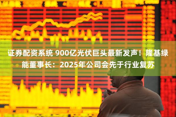 证券配资系统 900亿光伏巨头最新发声！隆基绿能董事长：2025年公司会先于行业复苏