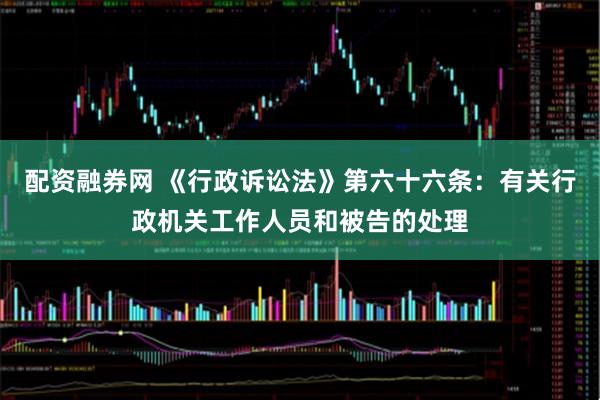 配资融券网 《行政诉讼法》第六十六条：有关行政机关工作人员和被告的处理