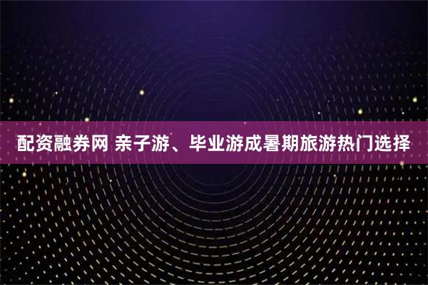 配资融券网 亲子游、毕业游成暑期旅游热门选择