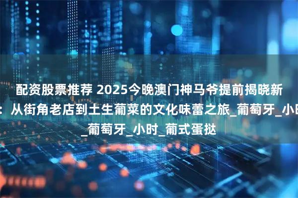 配资股票推荐 2025今晚澳门神马爷提前揭晓新奥美食寻踪：从街角老店到土生葡菜的文化味蕾之旅_葡萄牙_小时_葡式蛋挞
