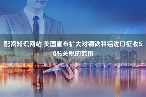 配资知识网站 美国宣布扩大对钢铁和铝进口征收50%关税的范围