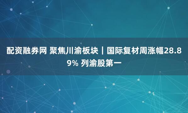 配资融券网 聚焦川渝板块｜国际复材周涨幅28.89% 列渝股第一