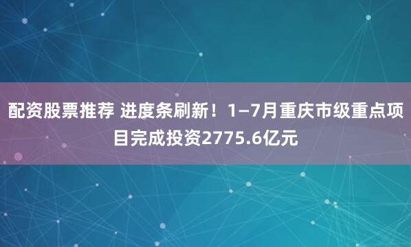配资股票推荐 进度条刷新！1—7月重庆市级重点项目完成投资2775.6亿元