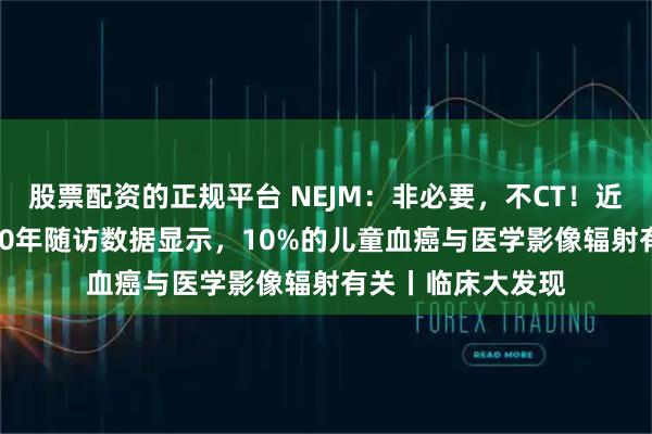 股票配资的正规平台 NEJM：非必要，不CT！近400万儿童长达10年随访数据显示，10%的儿童血癌与医学影像辐射有关丨临床大发现