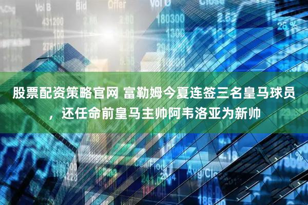 股票配资策略官网 富勒姆今夏连签三名皇马球员，还任命前皇马主帅阿韦洛亚为新帅