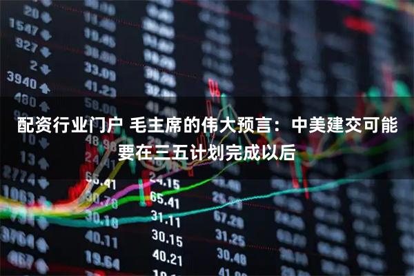 配资行业门户 毛主席的伟大预言：中美建交可能要在三五计划完成以后